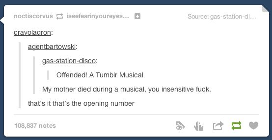 user gas-station-disco: Offended! A Tumblr Musical
user agentbartowski: My mother died during a musical, you insensitive fuck.
user crayolagron: thatis it that's the opening number