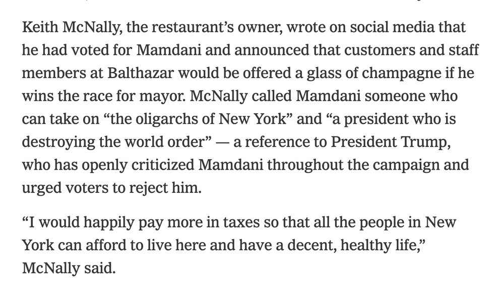 Screenshot of NYT update on the mayoral election: Keith McNally, the restaurant’s owner, wrote on social media that he had voted for Mamdani and announced that customers and staff members at Balthazar would be offered a glass of champagne if he wins the race for mayor. McNally called Mamdani someone who can take on “the oligarchs of New York” and “a president who is destroying the world order” — a reference to President Trump, who has openly criticized Mamdani throughout the campaign and urged voters to reject him.

“I would happily pay more in taxes so that all the people in New York can afford to live here and have a decent, healthy life,” McNally said.