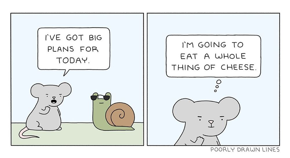 Borrowed from Poorly Drawn Lines. In the first panel, Mouse is saying "I've got big plans for today". In the last panel, Mouse has a thought bubble that reads "I'm going to eat a whole thing of cheese".