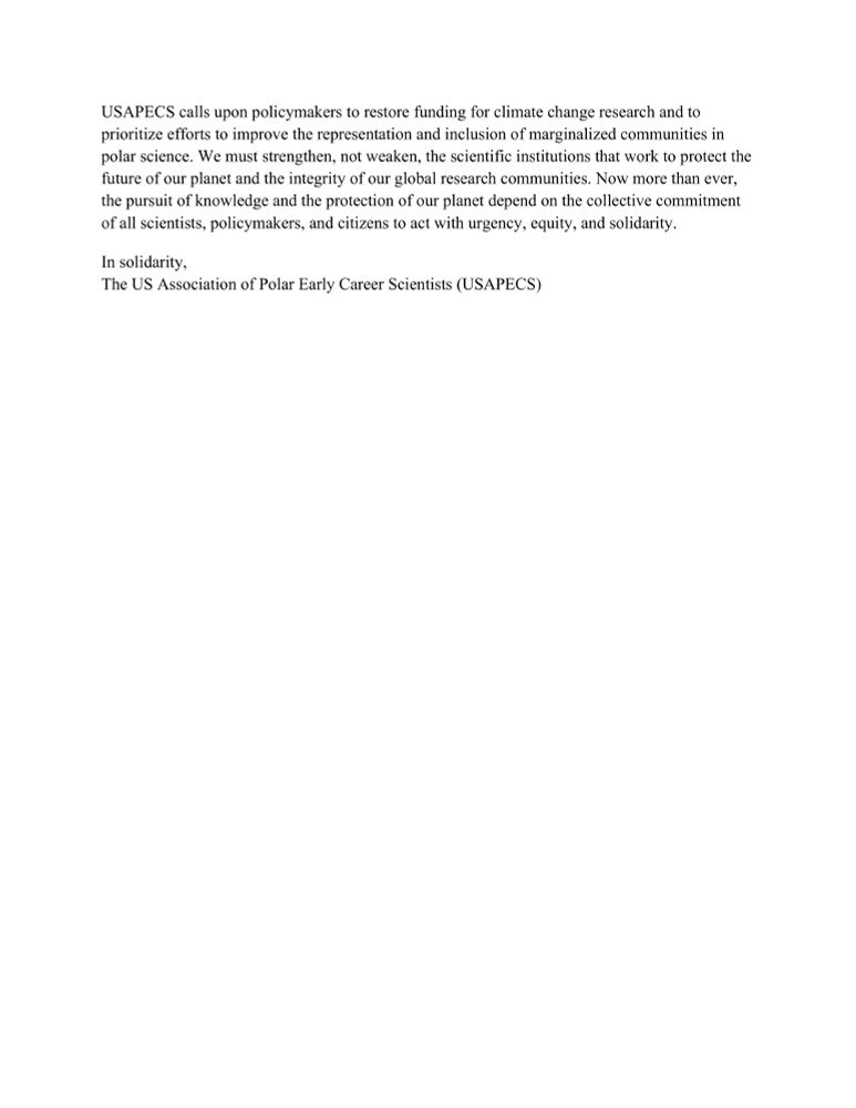 USAPECS calls upon policymakers to restore funding for climate change research and to prioritize efforts to improve the representation and inclusion of marginalized communities in polar science. We must strengthen, not weaken, the scientific institutions that work to protect the future of our planet and the integrity of our global research communities. Now more than ever, the pursuit of knowledge and the protection of our planet depend on the collective commitment of all scientists, policymakers, and citizens to act with urgency, equity, and solidarity.