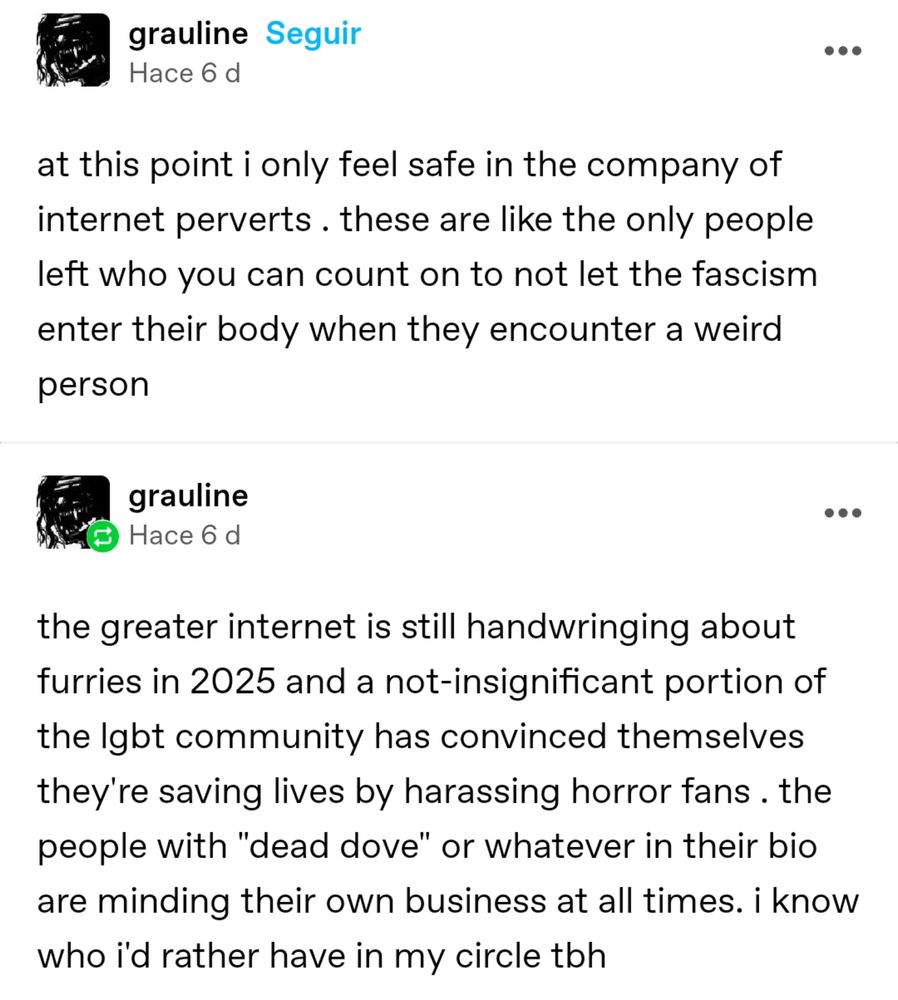 Screenshot from Tumblr: at this point i only feel safe in the company of internet perverts . these are like the only people left who you can count on to not let the fascism enter their body when they encounter a weird person. the greater internet is still handwringing about furries in 2025 and a not-insignificant portion of the lgbt community has convinced themselves they're saving lives by harassing horror fans . the people with "dead dove" or whatever in their bio are minding their own business at all times. i know who i'd rather have in my circle tbh.