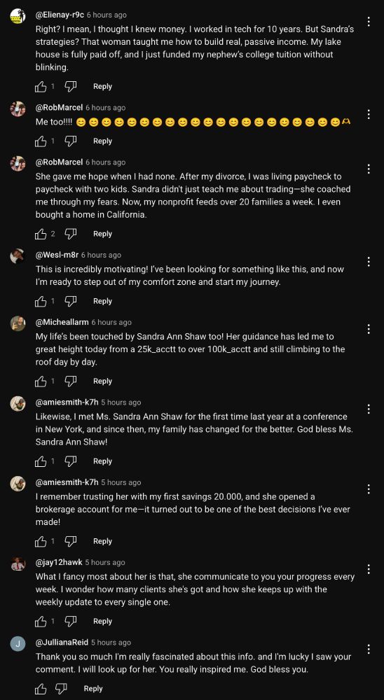 @Elienay-r9c 6 hours ago
Right? I mean, I thought I knew money. I worked in tech for 10 years. But Sandra's strategies? That woman taught me how to build real, passive income. My lake house is fully paid off, and I just funded my nephew's college tuition without blinking.
凸1
Reply
@RobMarcel 6 hours ago
Me too!!!!
凸1
Reply
@RobMarcel 6 hours ago
She gave me hope when I had none. After my divorce, I was living paycheck to paycheck with two kids. Sandra didn't just teach me about trading-she coached me through my fears. Now, my nonprofit feeds over 20 families a week. I even bought a home in California.
凸2
Reply
@Wesl-m8r 6 hours ago
This is incredibly motivating! I've been looking for something like this, and now I'm ready to step out of my comfort zone and start my journey.
凸19
Reply
@Michellarm 6 hours ago
My life's been touched by Sandra Ann Shaw too! Her guidance has led me to great height today from a 25k_acctt to over 100k_acctt and still climbing to the roof day by day.
凸1
Reply
@amiesmith-k7h 5 hours ago
Likewise, I met Ms. Sandra Ann Shaw for the first time last year at a conference in New York, and since then, my family has changed for the better. God bless Ms.
Sandra Ann Shaw!
凸1⑦
Reply
@amiesmith-k7h 5 hours ago
I remember trusting her with my first savings 20.000, and she opened a brokerage account for me—it turned out to be one of the best decisions I've ever made!
•
•
Reply
@jay12hawk 5 hours ago
What I fancy most about her is that, she communicate to you your progress every week. I wonder how many clients she's got and how she keeps up with the weekly update to every single one.
61⑦
Reply
@JullianaReid 5 hours ago
Thank you so much I'm really fascinated about this info. and I'm lucky I saw your comment. I will look up for her. You really inspired me. God bless you.
Reply
•
