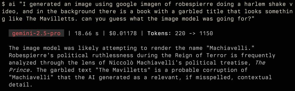 ai "I generated an image using google imagen of robespierre doing a harlem shake video, and in the background there is a book with a garbled title that looks something like The Mavilletts. can you guess what the image model was going for?"

   gemini-2.5-pro  | 18.66 s | $0.01178 | Tokens: 220 -> 1150

  The image model was likely attempting to render the name "Machiavelli."
  Robespierre's political ruthlessness during the Reign of Terror is frequently
  analyzed through the lens of Niccolò Machiavelli's political treatise, The
  Prince. The garbled text "The Mavilletts" is a probable corruption of
  "Machiavelli" that the AI generated as a relevant, if misspelled, contextual
  detail.