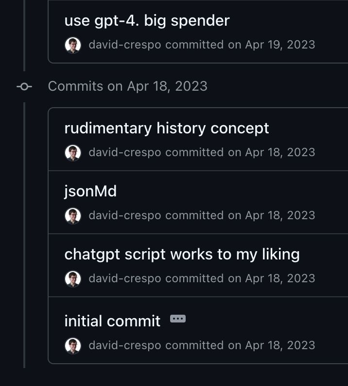 github commits from april 2023

use gpt-4. big spender
david-crespo
committed
on Apr 19, 2023

Commits on Apr 18, 2023

    rudimentary history concept
    david-crespo
    committed
    on Apr 18, 2023

jsonMd
david-crespo
committed
on Apr 18, 2023

chatgpt script works to my liking
david-crespo
committed
on Apr 18, 2023

initial commit
david-crespo
committed
on Apr 18, 2023