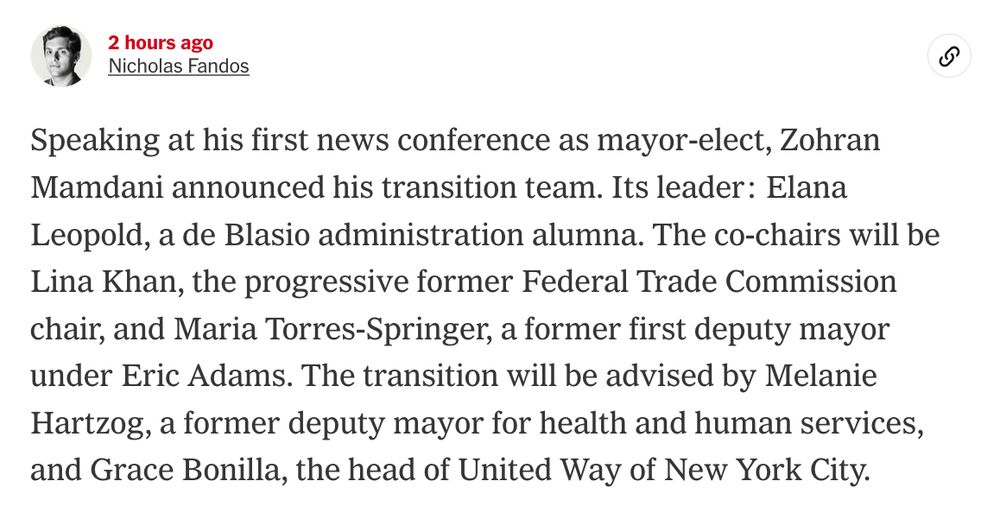 Speaking at his first news conference as mayor-elect, Zohran Mamdani announced his transition team. Its leader: Elana Leopold, a de Blasio administration alumna. The co-chairs will be Lina Khan, the progressive former Federal Trade Commission chair, and Maria Torres-Springer, a former first deputy mayor under Eric Adams. The transition will be advised by Melanie Hartzog, a former deputy mayor for health and human services, and Grace Bonilla, the head of United Way of New York City.