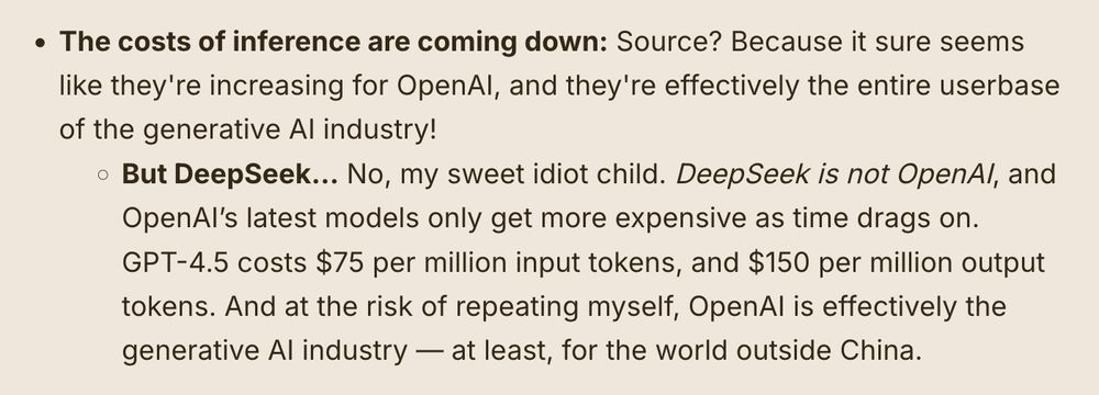 The costs of inference are coming down: Source? Because it sure seems like they're increasing for OpenAI, and they're effectively the entire userbase of the generative AI industry! 

    But DeepSeek… No, my sweet idiot child. DeepSeek is not OpenAI, and OpenAI’s latest models only get more expensive as time drags on. GPT-4.5 costs $75 per million input tokens, and $150 per million output tokens. And at the risk of repeating myself, OpenAI is effectively the generative AI industry — at least, for the world outside China.
