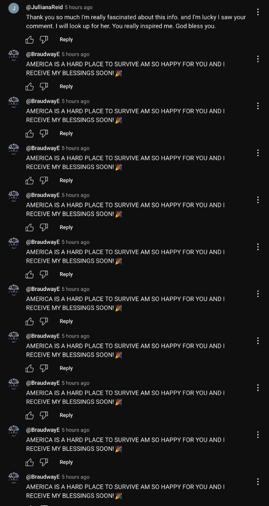 the following comment repeated dozens of times in a row

@BraudwayE 5 hours ago
AMERICA IS A HARD PLACE TO SURVIVE AM SO HAPPY FOR YOU AND I RECEIVE MY BLESSINGS SOON! S