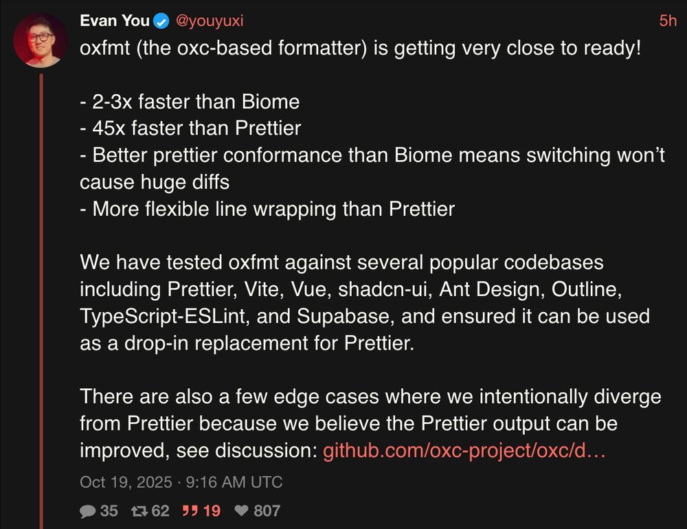tweet by 
Evan You
@youyuxi
5h
oxfmt (the oxc-based formatter) is getting very close to ready!

- 2-3x faster than Biome
- 45x faster than Prettier
- Better prettier conformance than Biome means switching won’t cause huge diffs
- More flexible line wrapping than Prettier

We have tested oxfmt against several popular codebases including Prettier, Vite, Vue, shadcn-ui, Ant Design, Outline, TypeScript-ESLint, and Supabase, and ensured it can be used as a drop-in replacement for Prettier.

There are also a few edge cases where we intentionally diverge from Prettier because we believe the Prettier output can be improved, see discussion: https://github.com/oxc-project/oxc/discussions/14669

Oct 19, 2025 · 9:16 AM UTC