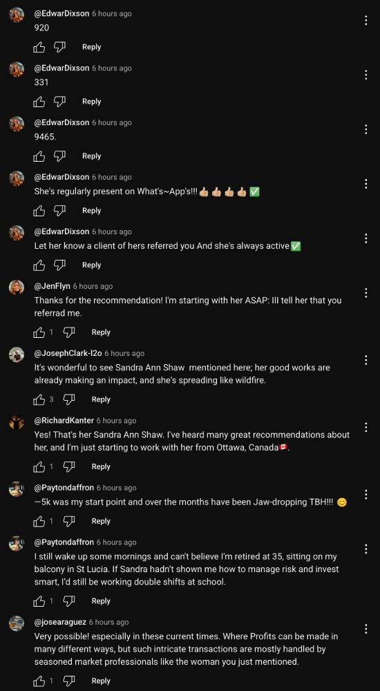 @EdwarDixson 6 hours ago
920
Reply
@EdwarDixson 6 hours ago
331
Reply
@EdwarDixson 6 hours ago
9465.
Reply
@EdwarDixson 6 hours ago
She's regularly present on What's~App's!!! A d d eV
Reply
@EdwarDixson 6 hours ago
Let her know a client of hers referred you And she's always active v
Reply
@JenFlyn 6 hours ago
Thanks for the recommendation! I'm starting with her ASAP: Ill tell her that you referrad me.
Reply
@JosephClark-l2o 6 hours ago
It's wonderful to see Sandra Ann Shaw mentioned here; her good works are already making an impact, and she's spreading like wildfire.
Reply
@RichardKanter 6 hours ago
Yes! That's her Sandra Ann Shaw. I've heard many great recommendations about her, and I'm just starting to work with her from Ottawa, Canada E.
615
Reply
@Paytondaffron 6 hours ago
- 5k was my start point and over the months have been Jaw-dropping TBH!!!
615
Reply
@Paytondaffron 6 hours ago
I still wake up some mornings and can't believe I'm retired at 35, sitting on my balcony in St Lucia. If Sandra hadn't shown me how to manage risk and invest smart, l'd still be working double shifts at school.
Reply
@josearaguez 6 hours ago
Very possible! especially in these current times. Where Profits can be made in many different ways, but such intricate transactions are mostly handled by seasoned market professionals like the woman you just mentioned
Reply
