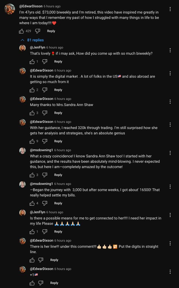EdwarDixson 6 hours ago: I'm 47yrs old. $73,000 biweekly and I'm retired, this video have inspired me greatly in many ways that I remember my past of how I struggled with many things in life to be where I am today!!!! 429 Reply 81 replies

JenFlyn 6 hours ago: That's lovely 15 Reply if i may ask, How did you come up with so much biweekly?

EdwarDixson 6 hours ago: It is simply the digital market. A lot of folks in the US= and also abroad are getting so much from it 2 Reply

EdwarDixson 6 hours ago: Many thanks to Mrs. Sandra Ann Shaw 3 Reply

EdwarDixson 6 hours ago: With her guidance, I reached 320k through trading. I'm still surprised how she gets her analysis and strategies, she's an absolute genius 7 Reply

msdowning1 6 hours ago: What a crazy coincidence! I know Sandra Ann Shaw too! I started with her guidance, and the results have been absolutely mind-blowing. I never expected this, but here I am-completely amazed by the outcome! 37 Reply

msdowning1 6 hours ago: -Began the journey with 3,000 but after some weeks, I got about 16500! That really helped settle my bills. 4 Reply

JenFlyn 6 hours ago: Is there a possible means for me to get connected to her!!!! I need her impact in my life Please A 615 Reply

EdwarDixson 6 hours ago: There is her line!!! under this comment!!! Put the digits in straight line. Reply

EdwarDixson 6 hours ago: +19 Reply
