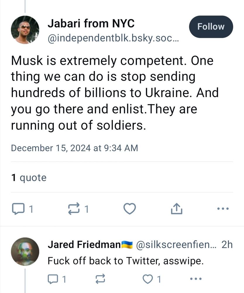 Screenshot of the beginning of a Bluesky convo:

"Jabari from NYC" (replying out of the blue to me): Musk is extremely competent. One thing we can do is stop sending hundreds of billions to Ukraine. And you go there and enlist.They are running out of soldiers.

Me: Fuck off back to Twitter, asswipe.