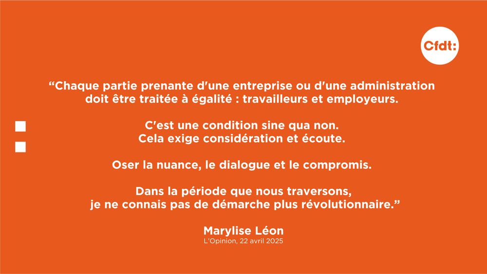 "Chaque partie prenante d'une entreprise ou d'une administration doit être traitée à égalité : travailleurs et employeurs. C'est une condition sine qua non. 
Cela exige considération et écoute. Oser la nuance, le dialogue et le compromis. Dans la période que nous traversons, je ne connais pas de démarche plus révolutionnaire." Marylise Léon, L'Opinion, 22 avril 2025 