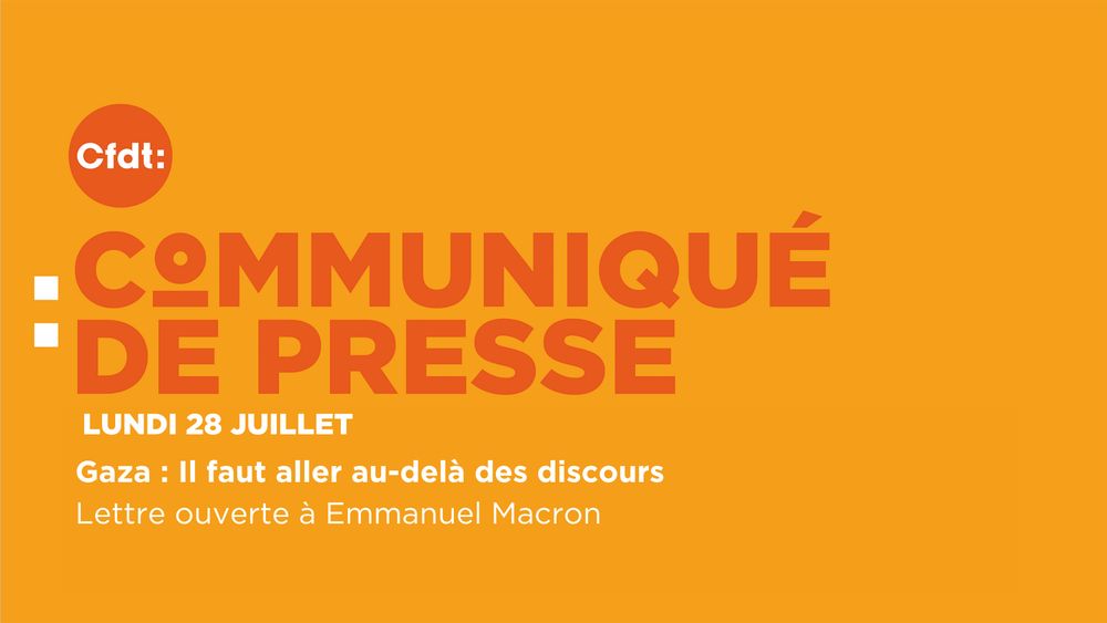 Lundi 28 juillet 2025 
Gaza : Il faut aller au-delà des discours
Lettre ouverte à Emmanuel Macron, signée par Marylise LÉON, Secrétaire générale de la CFDT, Sophie BINET, Secrétaire générale de la CGT, Laurent ESCURE, Secrétaire général de l’UNSA, Murielle GUILBERT, Co-déléguée générale de Solidaires, Caroline CHEVÉE, Secrétaire générale de la FSU