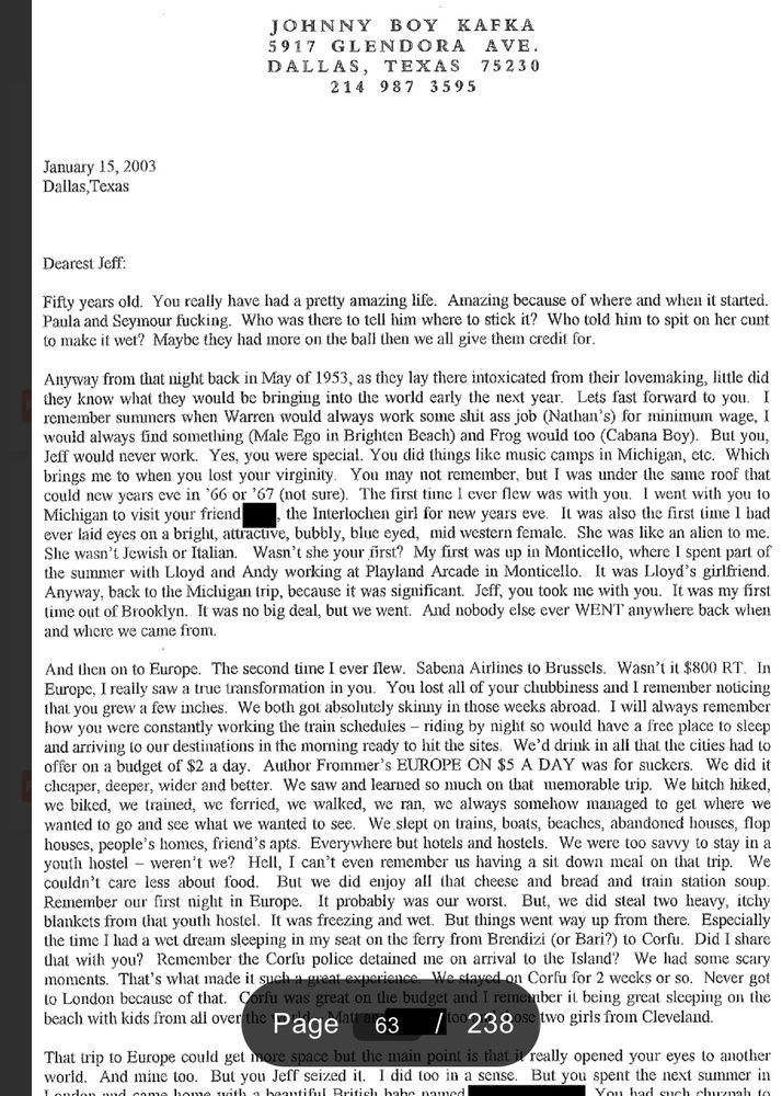  15, 2003
Dallas, Texas
Dearest Jeff:
Fifty years old. You really have had a pretty amazing life. Amazing because of where and when it started.
Paula and Seymour fucking. Who was there to tell him where to stick it? Who told him to spit on her cunt to make it wet? Maybe they had more on the ball then we all give them credit for.
Anyway from that night back in May of 1953, as they lay there intoxicated from their lovemaking, little did they know what they would be bringing into the world early the next year. Lets fast forward to you. I remember summers when Warren would always work some shit ass job (Nathan's) for minimum wage, I would always find something (Male Ego in Brighten Beach) and Frog would 100 (Cabana Boy). But you, Jeff would never work. Yes, you were special. You did things like music camps in Michigan, etc. Which brings me to when you lost your virginity. You may not remember, but I was under the same roof that could new years eve in '66 or '67 (not sure). The first time I ever flew was with you. I went with you to Michigan to visit your friend , the Interlochen girl for new years eve. It was also the first time l bad
ever laid eyes on a bright, attractive, bubbly, blue eyed, mid western female. She was like an alien to me.
She wasn't Jewish or Italian.
Wasn't she your frst? My first was up in Monticello, where 1 spent part of
the summer with Lloyd and Andy working at Playland Arcade in Monticello. It was Lloyd's girlfriend Anyway, back to the Michigan trip, because it was significant. Jeff, you took me with you. It was my first time out of Brooklyn. It was no big deal, but we went. And nobody else ever WENT anywhere back when and where we came from.
And then on to Europe. The second time I ever flew. Sabena Airlines to Brussels. Wasn't it $800 RT. In Europe, I really saw a true transformation in you. You lost all of your chubbiness and I remember noticing that you grew a few inches. We both got absolutely skinny in those weeks abroad. I will always rem…