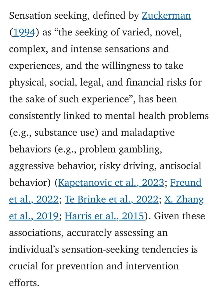 Sensation seeking, defined by Zuckerman
(1994) as "the seeking of varied, novel, complex, and intense sensations and experiences, and the willingness to take physical, social, legal, and financial risks for the sake of such experience",
", has been
consistently linked to mental health problems (e.g., substance use) and maladaptive behaviors (e.g., problem gambling, aggressive behavior, risky driving, antisocial behavior) (Kapetanovic et al., 2023; Freund et al., 2022; Te Brinke et al., 2022; X. Zhang et al., 2012; Harris et al., 2015). Given these associations, accurately assessing an individual's sensation-seeking tendencies is
crucial for prevention and intervention efforts.