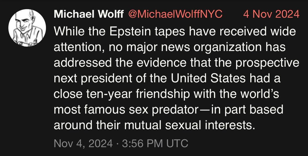 Michael Wolff @MichaelWolffNYC 4 Nov 2024
While the Epstein tapes have received wide attention, no major news organization has addressed the evidence that the prospective next president of the United States had a close ten-year friendship with the world's most famous sex predator— in part based around their mutual sexual interests.
Nov 4, 2024 • 3:56 PM UTC