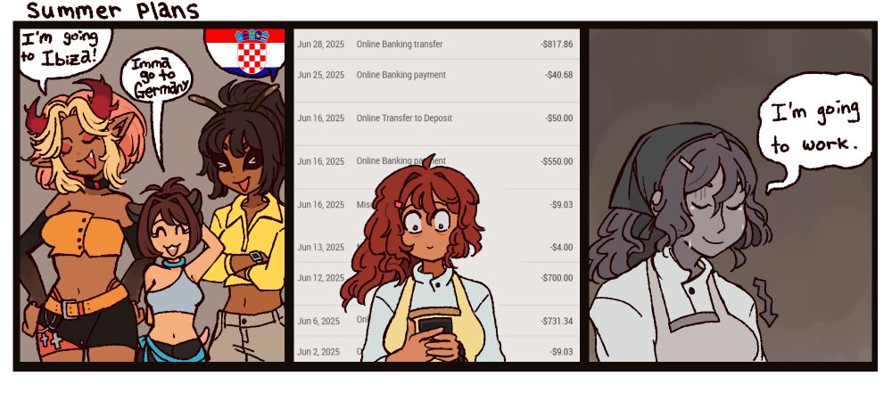 Three panel comic featuring my original characters. The first panel features Tasia, a succubus, Hampster Lady, a kemonomimi, and Liana, a bee woman. Tasia proudly brags "I'm going to Ibiza!" Hampster Lady squeaks "Imma go to Germany" and Liana's text bubble is just the Croatian flag. The second panel features Miss Strawbebe holding her phone in slight horror looking at her many withdrawals on her banking app. The third panel has Miss Strawbebe looking down, tears running down her cheeks while she weakly smiles and says "I'm going to work."