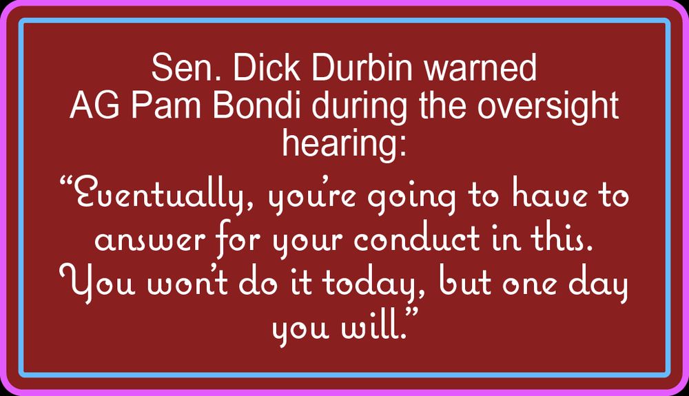 A sign saying, "Sen. Dick Durbin warned AG Pam Bondi during the oversight hearing: “Eventually, you’re going to have to answer for your conduct in this. You won’t do it today, but one day you will.”
