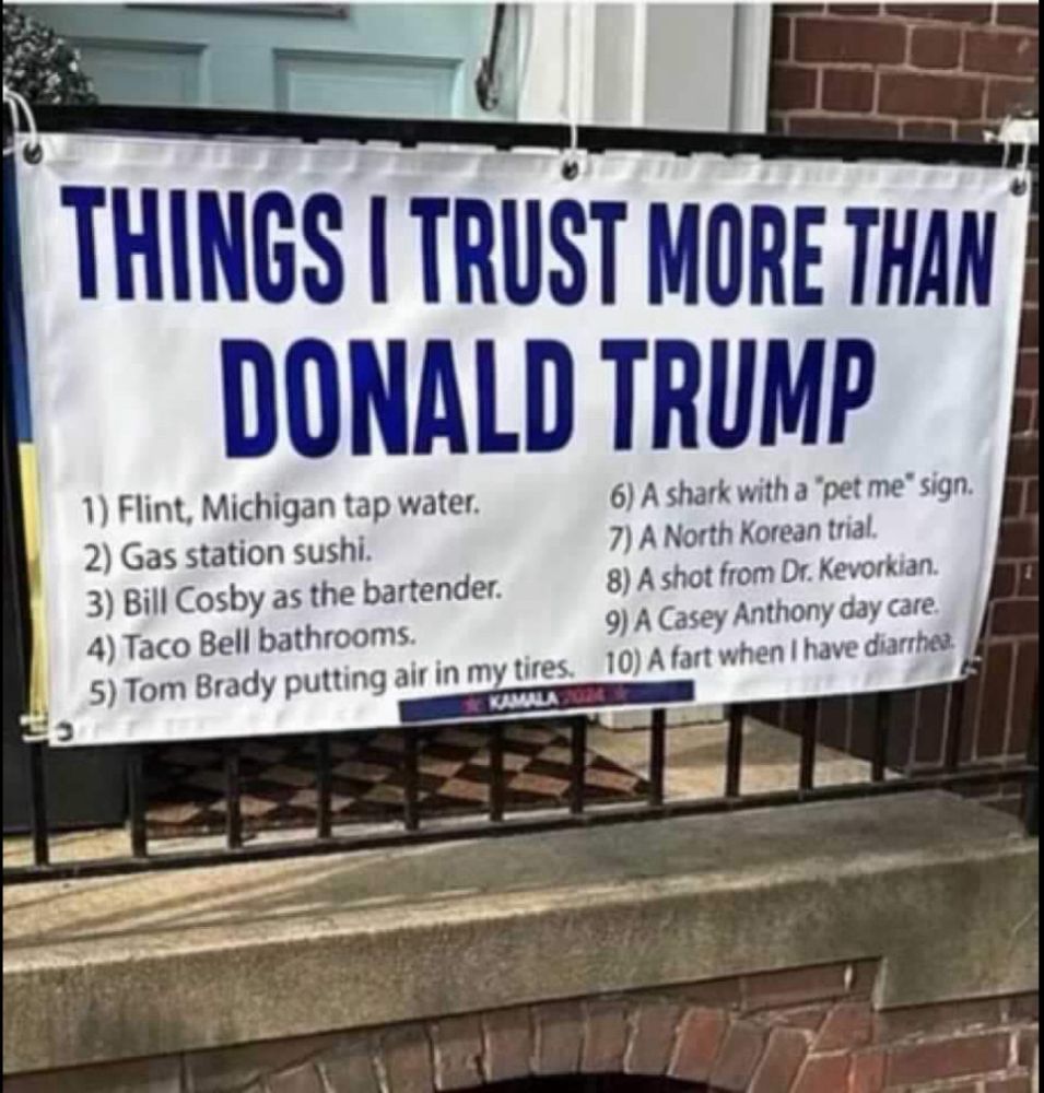 Picture of Banner hanging in front of a home saying: THINGS I TRUST MORE THAN
DONALD TRUMP
1) Flint, Michigan tap water.
2) Gas station sushi.
3) Bill Cosby as the bartender.
4) Taco Bell bathrooms.
5) Tom Brady putting air in my tires.
6) A shark with a "pet me" sign. 
7) A North Korean trial.
8) A shot from Dr. Kevorkian. 
9) A Casey Anthony day care. 
10) A fart when I have diarrhea.

KAMALA 2024