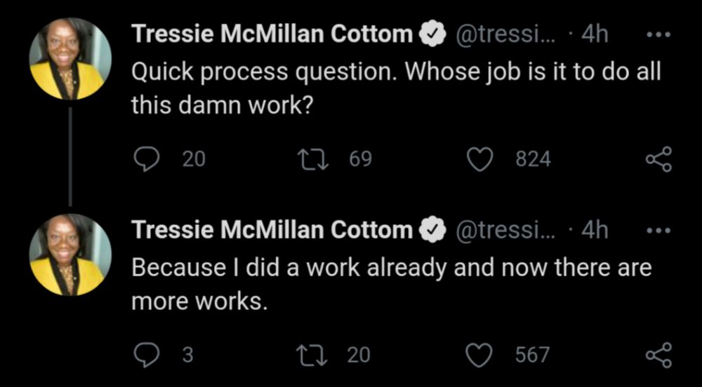 Screenshot of two posts from Dr. Tressie McMillan Cottom.  The first reads, "Quick, process question. Whose job is it to do all this damn work?" The second says, "Because I did a work already and now there are more works."