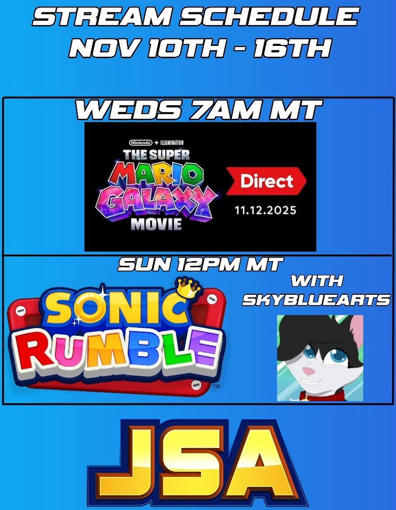 A stream schedule for JustSomeAndy!

It reads:
Stream Schedule
Nov 10th - 16th

Weds
7AM MT
The Super Mario Galaxy Movie Direct React Special

Sun
12PM MT
Sonic Rumble
With SkyBlueArts

It also has the JSA logo at the bottom