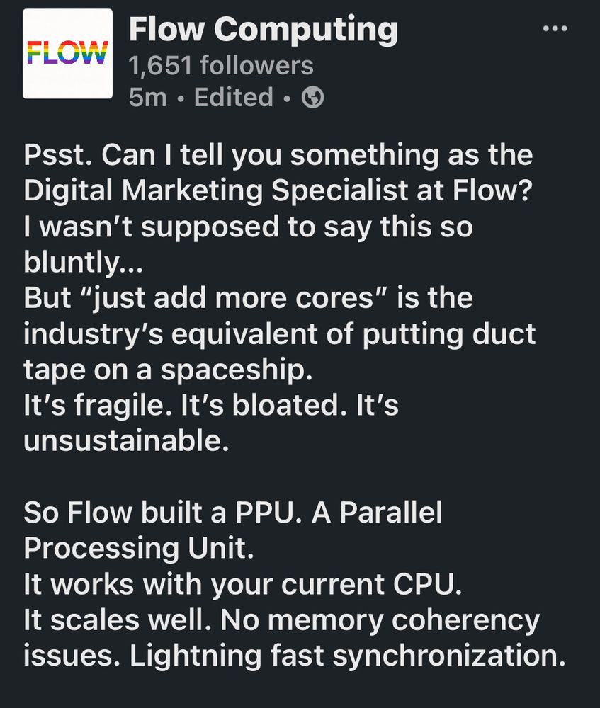 A LinkedIn post by Flow Computing reads:
“Psst. Can I tell you something as the Digital Marketing Specialist at Flow?
I wasn’t supposed to say this so bluntly…
But ‘just add more cores’ is the industry’s equivalent of putting duct tape on a spaceship.
It’s fragile. It’s bloated. It’s unsustainable.
So Flow built a PPU. A Parallel Processing Unit.
It works with your current CPU.
It scales well. No memory coherency issues. Lightning fast synchronization.”