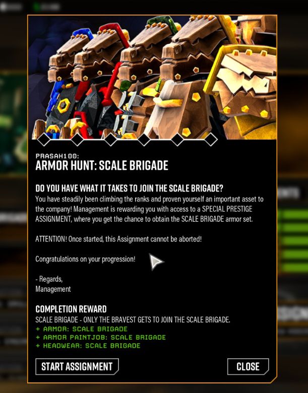 PRASAH100:
ARMOR HUNT: SCALE BRIGADE

Do you have what it takes to join the scale brigade?

You have steadily been climbing the ranks and proven yourself an important asset to the company! Management is rewarding you with access to a SPECIAL PRESTIGE ASSIGNMENT, where you get a chance to obtain the SCALE BRIGADE armor set.

ATTENTION! Once started, this Assignment cannot be aborted!

Congratulations on your progression!

- Regards, managment.

Completion reward
Scale brigade: only the bravest gets to join the scale brigade.
+ Armor: Scale Brigade
+ Armor Paintjob: Scale Brigade
+ Headwear: Scale Brigade