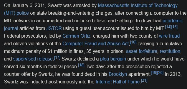 On January 6, 2011, Swartz was arrested by Massachusetts Institute of Technology (MIT) police on state breaking-and-entering charges, after connecting a computer to the MIT network in an unmarked and unlocked closet and setting it to download academic journal articles from JSTOR using a guest user account issued to him by MIT. Federal prosecutors, led by Carmen Ortiz, charged him with two counts of wire fraud and eleven violations of the Computer Fraud and Abuse Act, carrying a cumulative maximum penalty of $1 million in fines, 35 years in prison, asset forfeiture, restitution, and supervised release. Swartz declined a plea bargain under which he would have served six months in federal prison. Two days after the prosecution rejected a counter-offer by Swartz, he was found dead in his Brooklyn apartment. In 2013, Swartz was inducted posthumously into the Internet Hall of Fame.