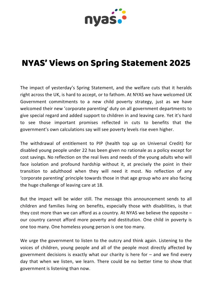 Statement reads:

The impact of yesterday’s Spring Statement, and the welfare cuts that it heralds right across the UK, is hard to accept, or to fathom. At NYAS we have welcomed UK Government commitments to a new child poverty strategy, just as we have welcomed their new ’corporate parenting’ duty on all government departments to give special regard and added support to children in and leaving care. Yet it’s hard to see those important promises reflected in cuts to benefits that the government’s own calculations say will see poverty levels rise even higher.

The withdrawal of entitlement to PIP (health top up on Universal Credit) for disabled young people under 22 has been given no rationale as a policy except for cost savings. No reflection on the real lives and needs of the young adults who will face isolation and profound hardship without it, at precisely the point in their transition to adulthood when they will need it most. No reflection of any ‘corporate parenting’ principle towards those in that age group who are also facing the huge challenge of leaving care at 18.

But the impact will be wider still. The message this announcement sends to all children and families living on benefits, especially those with disabilities, is that they cost more than we can afford as a country. At NYAS we believe the opposite – our country cannot afford more poverty and destitution. One child in poverty is one too many. One homeless young person is one too many.

We urge the government to listen to the outcry and think again. Listening to the voices of children, young people and everyone most directly affected by government decisions is exactly what our charity is here for – and we find every day that when we listen, we learn. There could be no better time to show that government is listening than now.