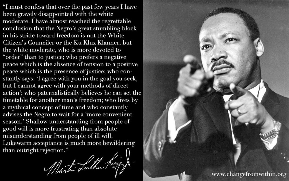 A famous King quote that is conveniently forgotten when talking about his legacy in the modern day. He says:
“I must confess that over the past few years I have been gravely disappointed with the white moderate. I have almost reached the regrettable conclusion that the negro’s great stumbling block in their stride toward freedom is not the WCC or the KKK, but the white moderate, who is more devoted to “order” than justice; who prefers a negative peace which is the absence of tension to a positive peace which is the presence of justice; who constantly says ‘I agree with the goal you seek, but I cannot agree with your methods of direct action’; who paternalistically believes they can set the timetable for another person’s freedom;  who lives by a mythical concept of time and who constantly advises us to wait for a “more convenient season.” Shallow understanding from people of good will is more frustrating than the absolute misunderstanding from people of ill will. Lukewarm acceptance is much more bewildering than outright rejection”