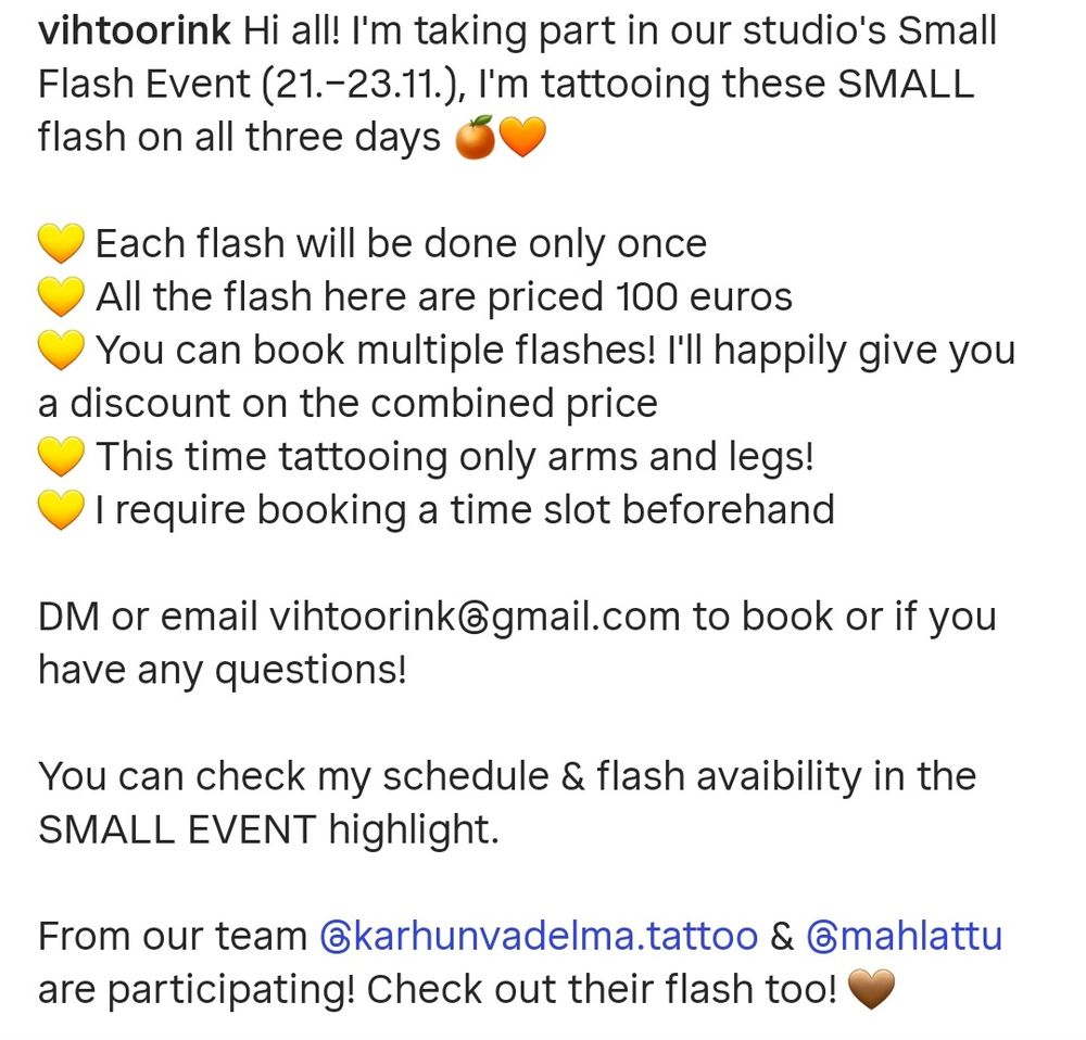 Image reads:

Hi all! I'm taking part in our studio's Small Flash Event (21.–23.11.), I'm tattooing these SMALL flash on all three days 🍊🧡

💛 Each flash will be done only once
💛 All the flash here are priced 100 euros
💛 You can book multiple flashes! I'll happily give you a discount on the combined price
💛 This time tattooing only arms and legs!
💛 I require booking a time slot beforehand 

DM or email vihtoorink@gmail.com to book or if you have any questions!

You can check my schedule & flash avaibility in the SMALL EVENT highlight.  

From our team @karhunvadelma.tattoo & @mahlattu are participating! Check out their flash too! 🤎