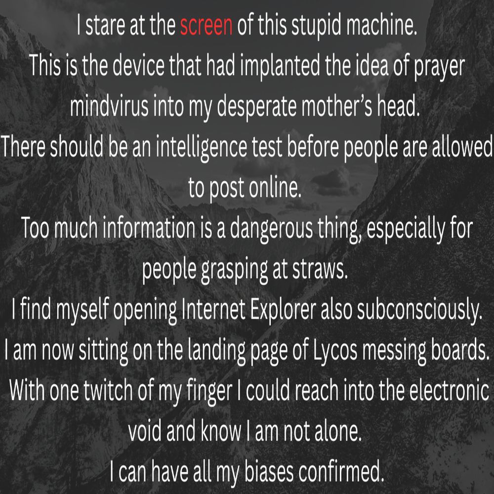 I stare at the screen of this stupid machine. This is the device that had implanted the idea of prayer mindvirus into my desperate mother’s head. There should be an intelligence test before people are allowed to post online. Too much information is a dangerous thing, especially for people grasping at straws. 
I find myself opening Internet Explorer also subconsciously. I am now sitting on the landing page of Lycos messing boards. With one twitch of my finger I could reach into the electronic void and know I am not alone. I can have all my biases confirmed.
