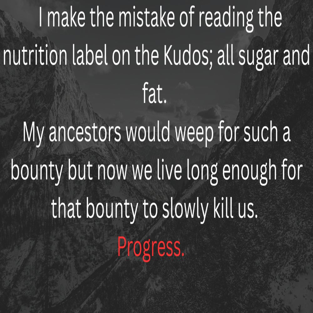  I make the mistake of reading the nutrition label on the Kudos; all sugar and fat. My ancestors would weep for such a bounty but now we live long enough for that bounty to slowly kill us. 
Progress.    
