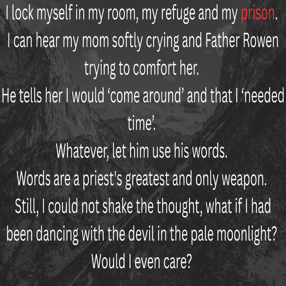 I lock myself in my room, my refuge and my prison. I can hear my mom softly crying and Father Rowen trying to comfort her. He told her I would ‘come around’ and that I ‘needed time’. Whatever, let him use his words. Words are a priest's greatest and only weapon. Still, I could not shake the thought, what if I had been dancing with the devil in the pale moonlight? Would I even care? 