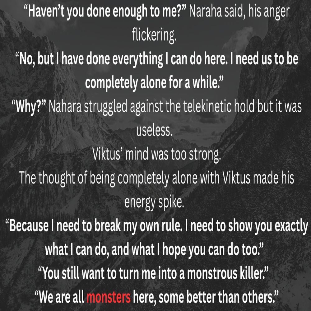 Haven’t you done enough to me? Naraha said, his anger flickering. 
No, but I have done everything I can do here. I need us to be completely alone for a while. 
Why? Nahara struggled against the telekinetic hold but it was useless. 
Viktus’ mind was too strong. The thought of being completely alone with Viktus made his energy spike. 
Because I need to break my own rule. I need to show you exactly what I can do, and what I hope you can do too. 
You still want to turn me into a monstrous killer.   
We are all monsters here, some better than others. 
