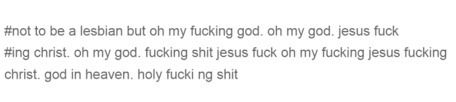 Screen cap : "Not to be a lesbian but oh my fucking god. oh my god. Jesus fuck
ing christ. oh my god. fucking shit jesus fuck oh my fucking jesus fucking christ. god in heaven. holy fucki ng shit. 