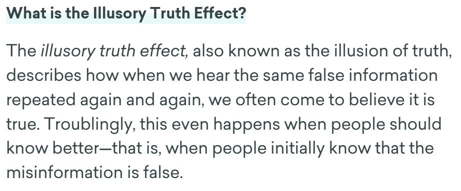 The illusory truth effect, also known as the illusion of truth, describes how when we hear the same false information repeated again and again, we often come to believe it is true. Troublingly, this even happens when people should know better—that is, when people initially know that the misinformation is false.