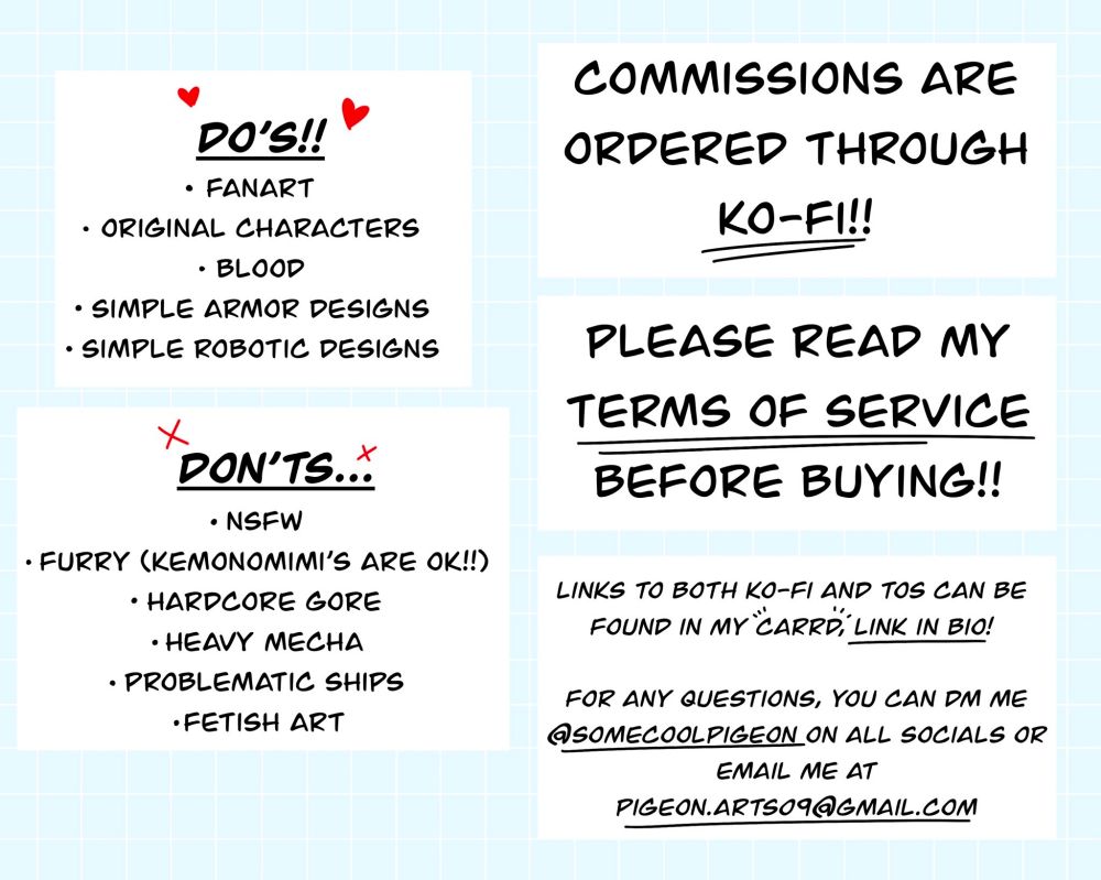 Do’s: fanart, original characters, blood, simple armor designs, simple robotic designs

Don’ts: NSFW, Furry (kemonomimi’s are ok!!), hardcore gore, heavy mecha, problematic ships, fetish art

Commissions are ordered through ko-fi!! Please read my terms of service before buying!! Link to both ko-fi and TOS can be found in my carrd, link in bio!!

For any questions, you can DM me @somecoolpigeon on all socials or email me at pigeon.arts09@gmail.com
