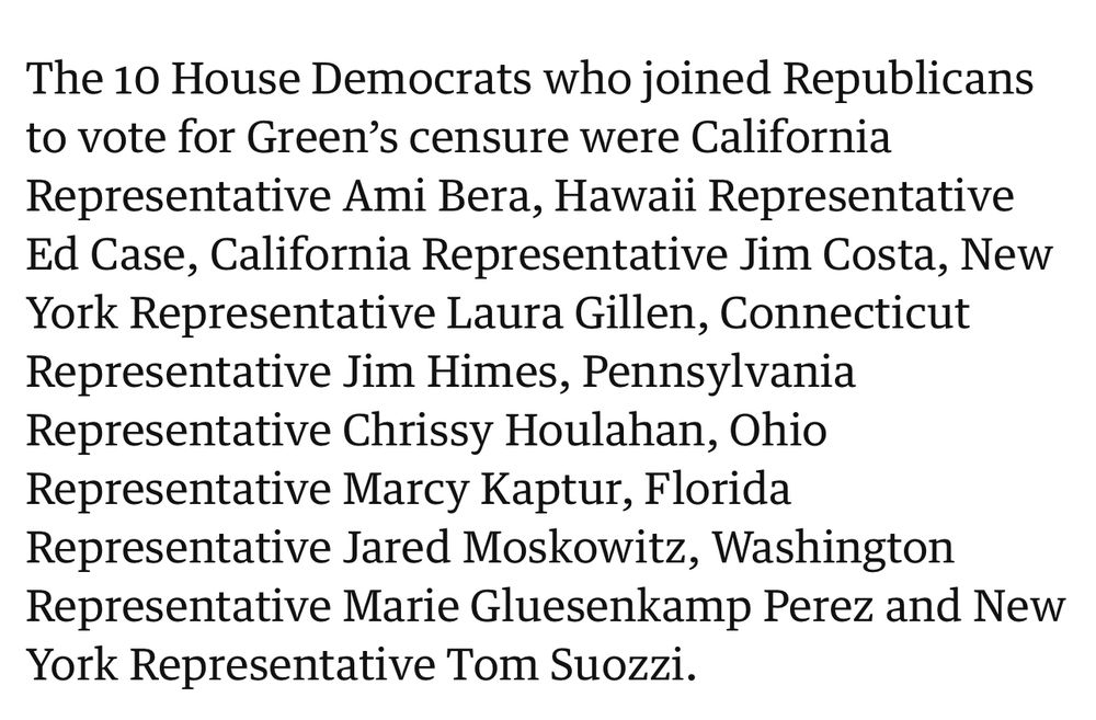 The 10 House Democrats who joined Republicans to vote for Green's censure were California
Representative Ami Bera, Hawaii Representative Ed Case, California Representative Jim Costa, New York Representative Laura Gillen, Connecticut Representative Jim Himes, Pennsylvania Representative Chrissy Houlahan, Ohio Representative Marcy Kaptur, Florida Representative Jared Moskowitz, Washington
Representative Marie Gluesenkamp Perez and New
York Representative Tom Suozzi.