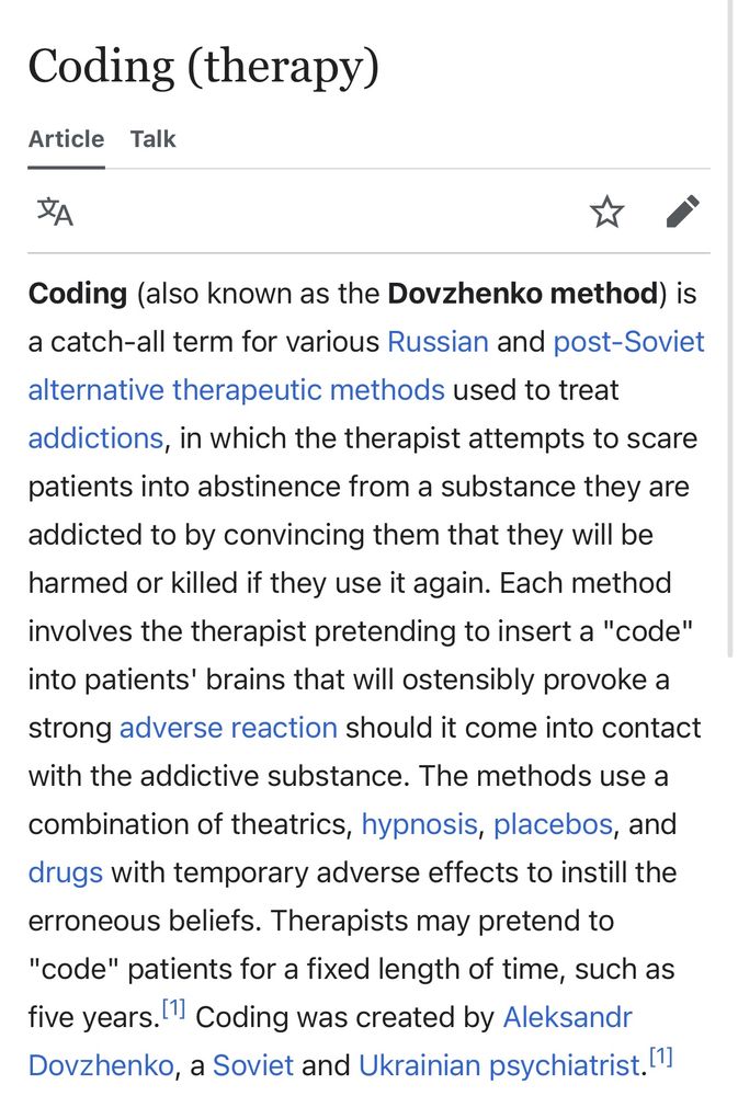 Coding (also known as the Dovzhenko method) is a catch-all term for various Russian and post-Soviet alternative therapeutic methods used to treat addictions, in which the therapist attempts to scare patients into abstinence from a substance they are addicted to by convincing them that they will be harmed or killed if they use it again. Each method involves the therapist pretending to insert a "code" into patients' brains that will ostensibly provoke a strong adverse reaction should it come into contact with the addictive substance. The methods use a combination of theatrics, hypnosis, placebos, and drugs with temporary adverse effects to instill the erroneous beliefs. Therapists may pretend to "code" patients for a fixed length of time, such as five years.[1] Coding was created by Aleksandr Dovzhenko, a Soviet and Ukrainian psychiatrist