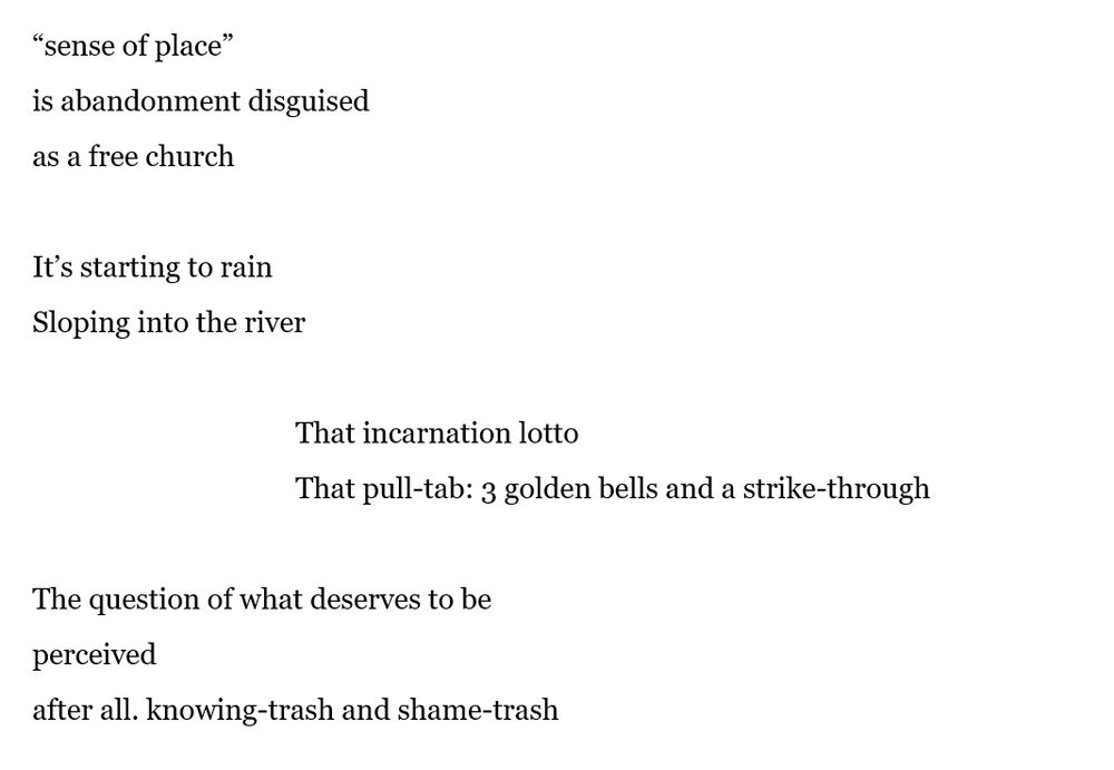 “sense of place”
is abandonment disguised
as a free church

It’s starting to rain
Sloping into the river

			That incarnation lotto
			That pull-tab: 3 golden bells and a strike-through

The question of what deserves to be
perceived
after all. knowing-trash and shame-trash
