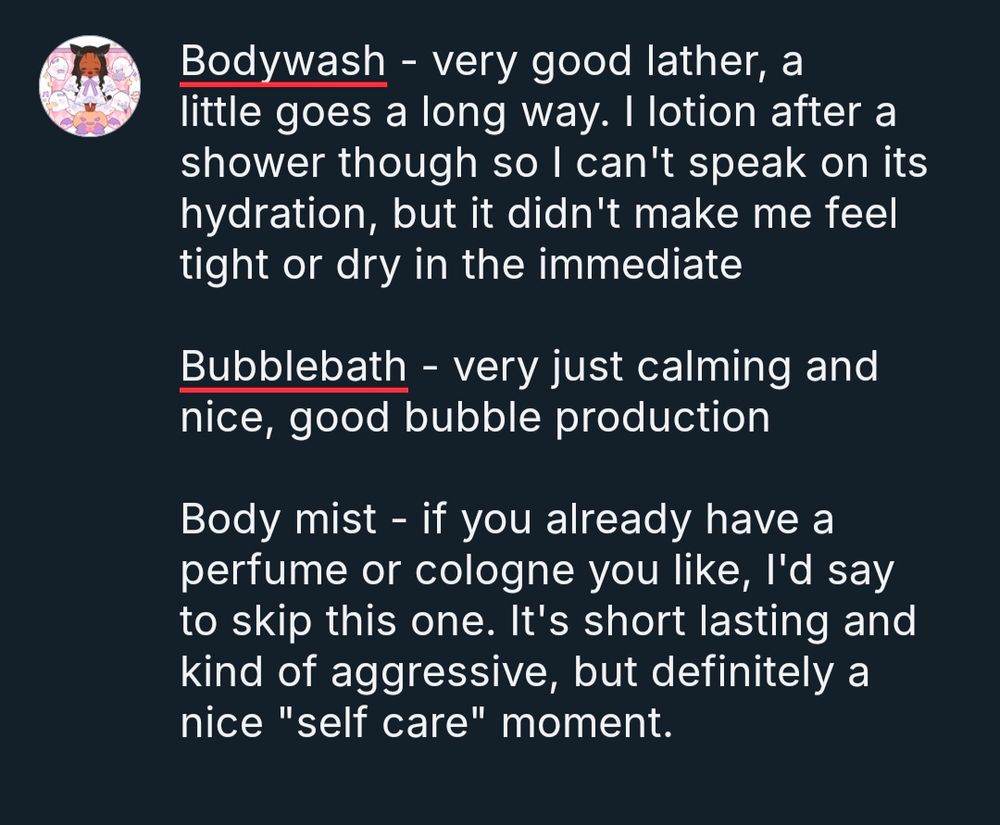 Text reads:

Bodywash - very good lather, a little goes a long way. I lotion after a shower though so I can't speak on its hydration, but it didn't make me feel tight or dry in the immediate 

Bubblebath - very just calming and nice, good bubble production 

Body mist - if you already have a perfume or cologne you like, I'd say to skip this one. It's short lasting and kind of aggressive, but definitely a nice "self care" moment.