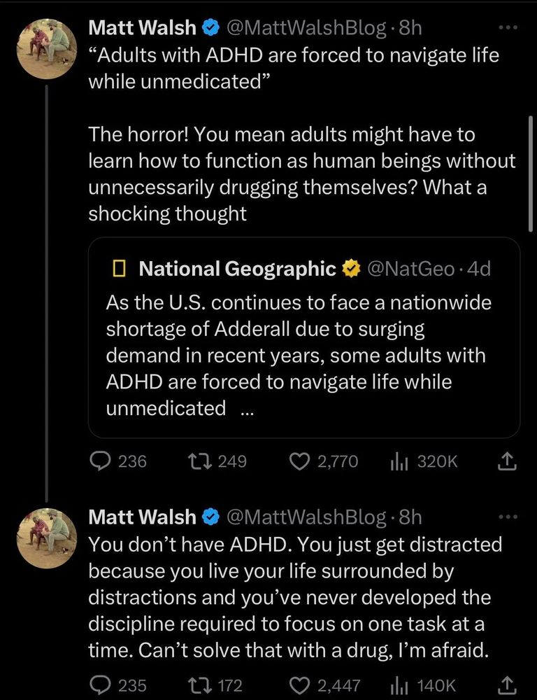 Matt Walsh tweets
“Adults with ADHD are forced to navigate life while unmedicated”

The horror! You mean adults might have to learn how to function as human beings without unnecessarily drugging themselves? What a shocking thought