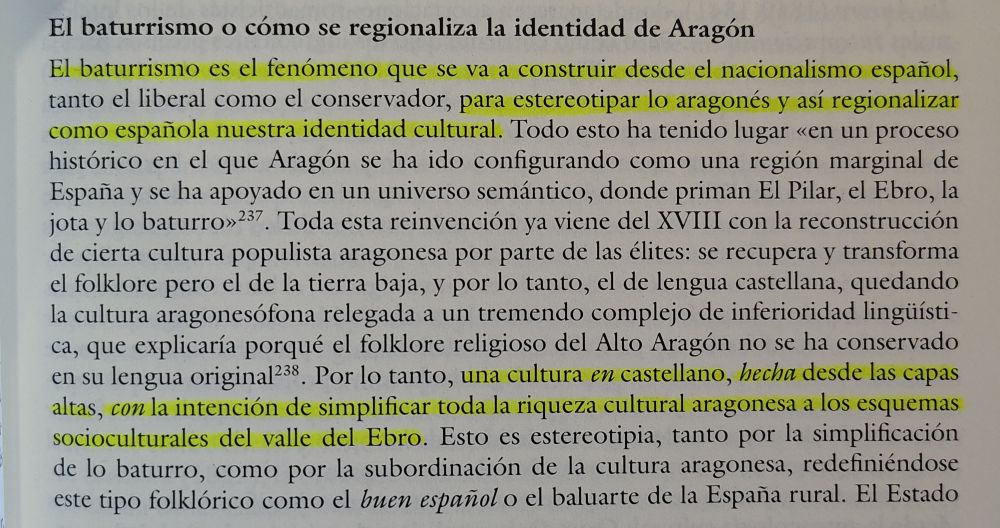 Fotografía de un fragmento del libro "Identidad e historia. Aragón como construcción nacional" donde dice:

El baturrismo o cómo se regionaliza la identidad de Aragón

El baturrismo es el fenómeno que se va a construir desde el nacionalismo español, tanto el liberal como el conservador, para estereotipar lo aragonés y así regionalizar como española nuestra identidad cultural. Todo esto ha tenido lugar «en un proceso histórico en el que Aragón se ha ido configurando como una región marginal de España y se ha apoyado en un universo semántico, donde priman El Pilar, el Ebro, la jota y lo baturro>>237. Toda esta reinvención ya viene del XVIII con la reconstrucción de cierta cultura populista aragonesa por parte de las élites: se recupera y transforma el folklore pero el de la tierra baja, y por lo tanto, el de lengua castellana, quedando la cultura aragonesófona relegada a un tremendo complejo de inferioridad lingüística, que explicaría porqué el folklore religioso del Alto Aragón no se ha conservado en su lengua original 238. Por lo tanto, una cultura en castellano, hecha desde las capas altas, con la intención de simplificar toda la riqueza cultural aragonesa a los esquemas socioculturales del valle del Ebro. Esto es estereotipia, tanto por la simplificación de lo baturro, como por la subordinación de la cultura aragonesa, redefiniéndose este tipo folklórico como el buen español o el baluarte de la España rural. El Estado