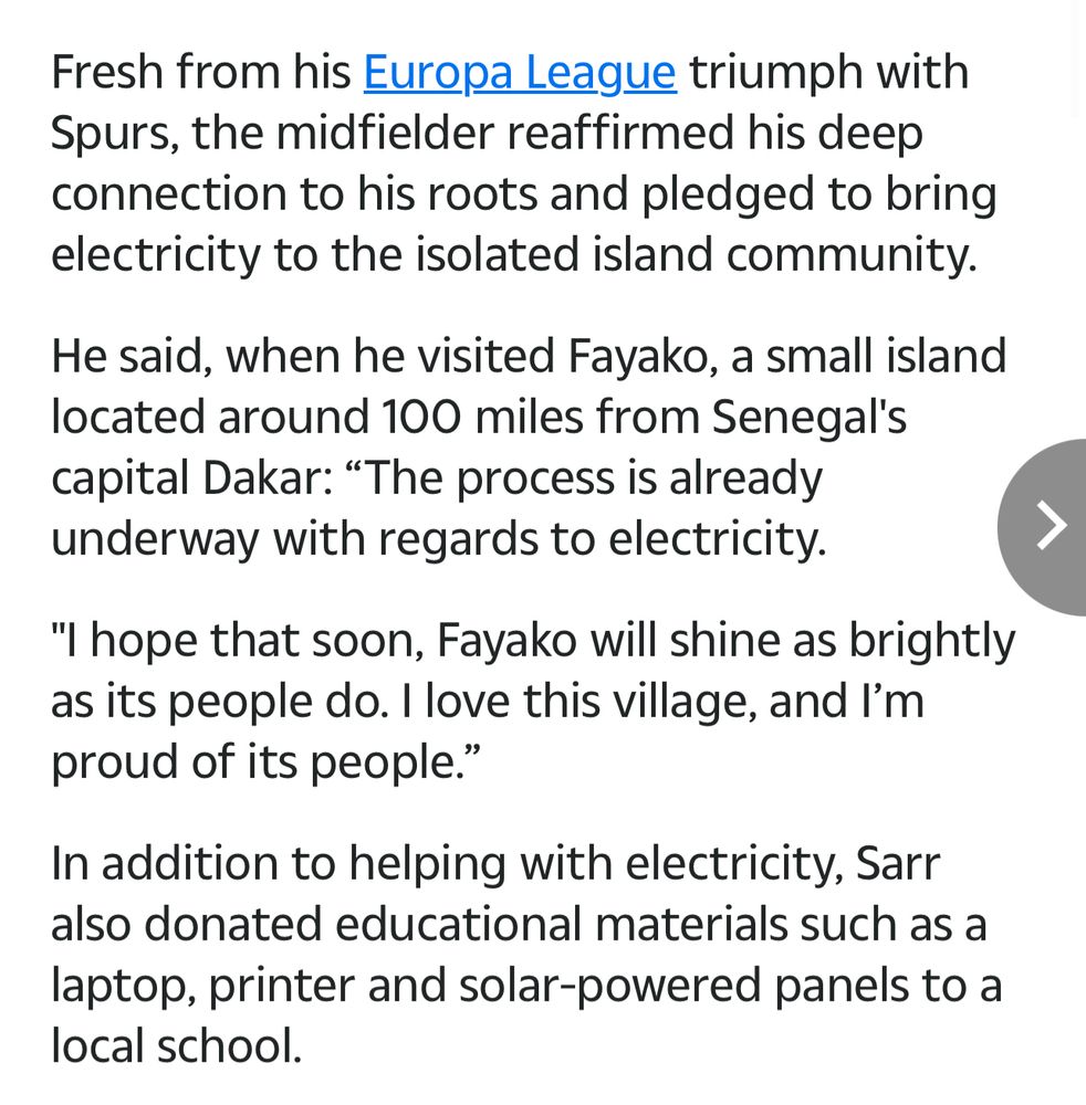 Fresh from his Europa League triumph with Spurs, the midfielder reaffirmed his deep connection to his roots and pledged to bring electricity to the isolated island community.
He said, when he visited Fayako, a small island located around 100 miles from Senegal's capital Dakar: "The process is already underway with regards to electricity.
"I hope that soon, Fayako will shine as brightly as its people do. I love this village, and I'm proud of its people."
In addition to helping with electricity, Sarr also donated educational materials such as a laptop, printer and solar-powered panels to a local school.