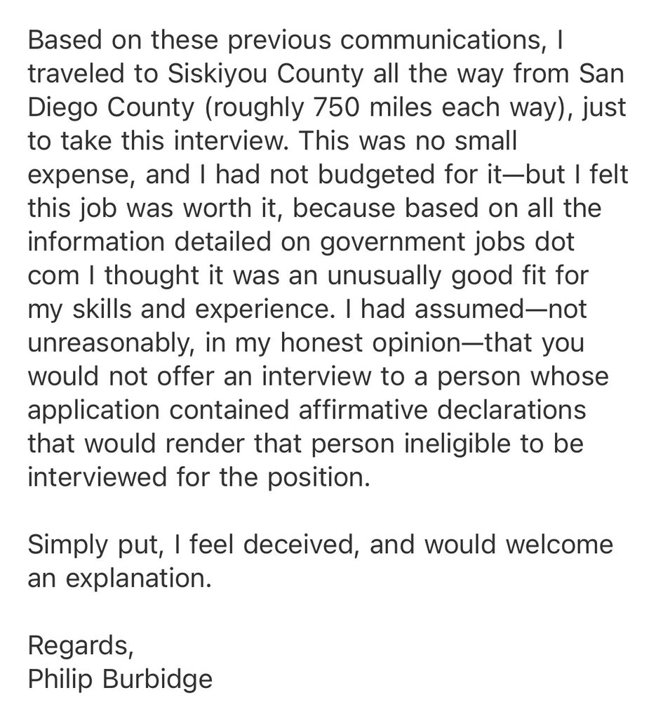 Based on these previous communications, I traveled to Siskiyou County all the way from San Diego County (roughly 750 miles each way), just to take this interview. This was no small expense, and I had not budgeted for it-but I felt this job was worth it, because based on all the information detailed on government jobs dot com I thought it was an unusually good fit for my skills and experience. I had assumed-not unreasonably, in my honest opinion-that you would not offer an interview to a person whose application contained affirmative declarations that would render that person ineligible to be interviewed for the position.
Simply put, I feel deceived, and would welcome an explanation.
Regards,
Philip Burbidge