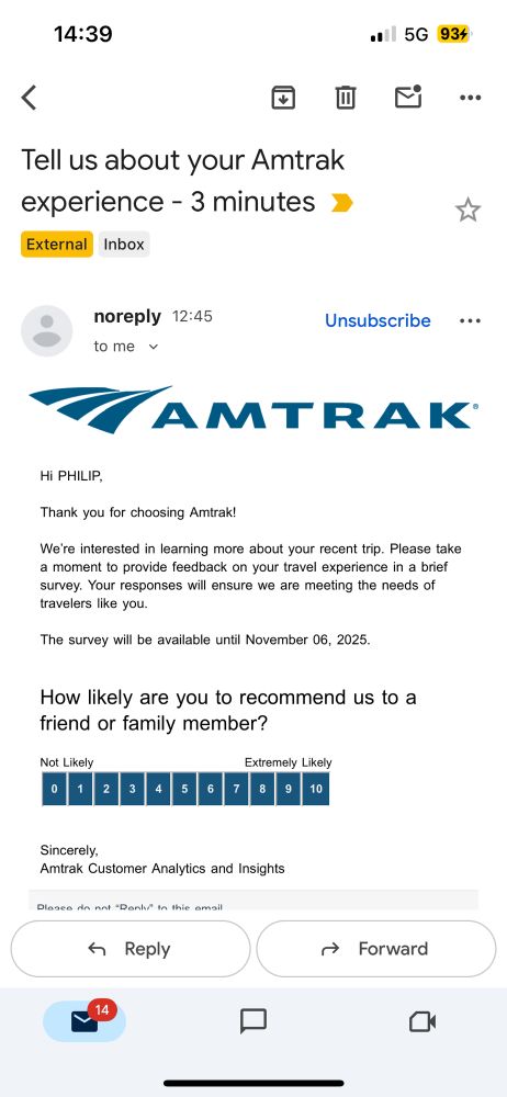 An email:

HI PHILIP.
Thank you for choosing Amtrak!
We're interested in learning more about your recent trip. Please take a moment to provide feedback on your travel experience in a brief survey. Your responses will ensure we are meeting the needs of travelers like you.
The survey will be available until November 06, 2025.
How likely are you to recommend us to a friend or family member?
Not Likely
Extremely Likely