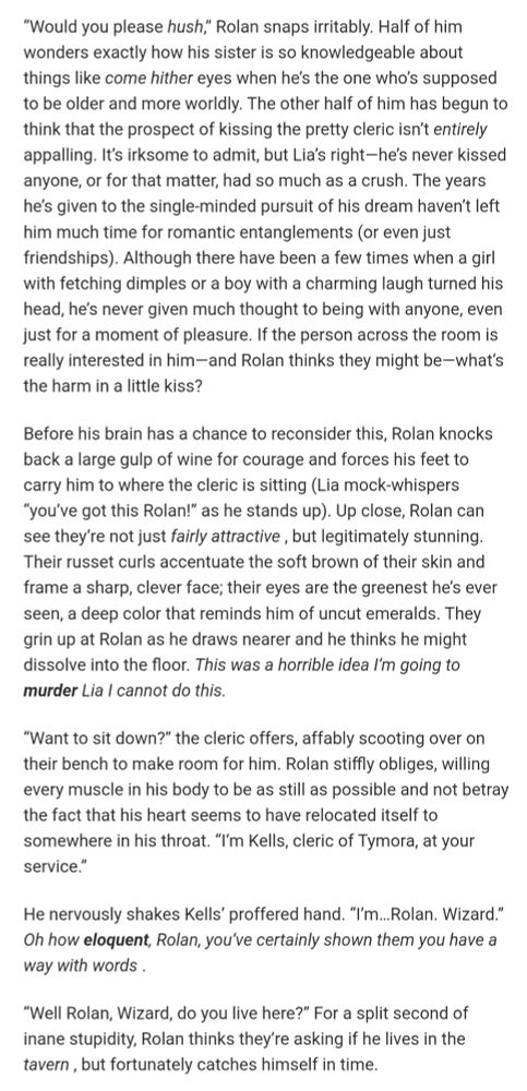 “Would you please hush,” Rolan snaps irritably. Half of him wonders exactly how his sister is so knowledgeable about things like come hither eyes when he’s the one who’s supposed to be older and more worldly. The other half of him has begun to think that the prospect of kissing the pretty cleric isn’t entirely appalling. It’s irksome to admit, but Lia’s right—he’s never kissed anyone, or for that matter, had so much as a crush. The years he’s given to the single-minded pursuit of his dream haven’t left him much time for romantic entanglements (or even just friendships). Although there have been a few times when a girl with fetching dimples or a boy with a charming laugh turned his head, he’s never given much thought to being with anyone, even just for a moment of pleasure. If the person across the room is really interested in him—and Rolan thinks they might be—what’s the harm in a little kiss?

Before his brain has a chance to reconsider this, Rolan knocks back a large gulp of wine for courage and forces his feet to carry him to where the cleric is sitting (Lia mock-whispers “you’ve got this Rolan!” as he stands up). Up close, Rolan can see they’re not just fairly attractive , but legitimately stunning. Their russet curls accentuate the soft brown of their skin and frame a sharp, clever face; their eyes are the greenest he’s ever seen, a deep color that reminds him of uncut emeralds. They grin up at Rolan as he draws nearer and he thinks he might dissolve into the floor. This was a horrible idea I’m going to murder Lia I cannot do this.

“Want to sit down?” the cleric offers, affably scooting over on their bench to make room for him. Rolan stiffly obliges, willing every muscle in his body to be as still as possible and not betray the fact that his heart seems to have relocated itself to somewhere in his throat. “I’m Kells, cleric of Tymora, at your service.” 

He nervously shakes Kells’ proffered hand. “I’m…Rolan. Wizard.” Oh how eloquent, Rolan, you’ve certainly sh…