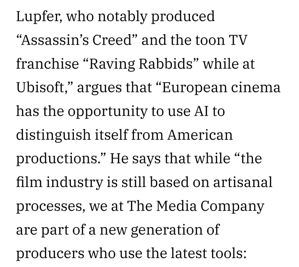 "Lupfer, who notably produced "Assassin's Creed" and the toon TV franchise "Raving Rabbids" while at Ubisoft," argues that "European cinema has the opportunity to use AI to distinguish itself from American productions." He says that while “the film industry is still based on artisanal processes, we at The Media Company are part of a new generation of producers who use the latest tools: "
