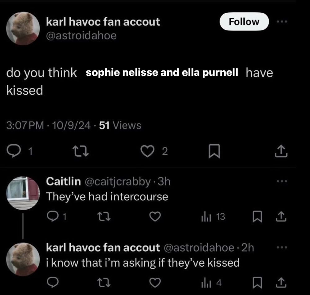 twitter meme and screenshot 

karl havoc fan accout @astroidahoe
do you think sophie nelisse and ella purnell have kissed

Reply:
Caitlin @caitjcrabby •
They've had intercourse
Reply:
karl havoc fan accout @astroidahoe • 
i know that i'm asking if they've kissed
